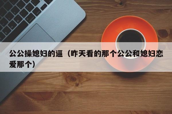 公公操媳妇的逼(昨天看的那个公公和媳妇恋爱那个)