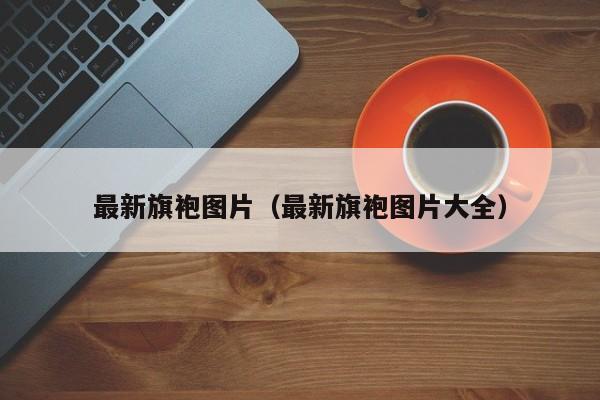 最新旗袍图片(最新旗袍图片大全)