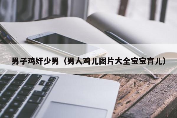 男子鸡奸少男(男人鸡儿图片大全宝宝育儿)