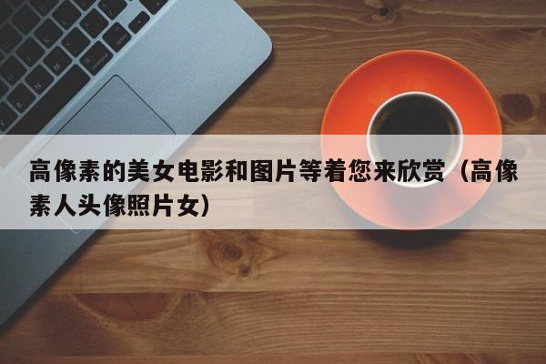 高像素的美女电影和图片等着您来欣赏(高像素人头像照片女)