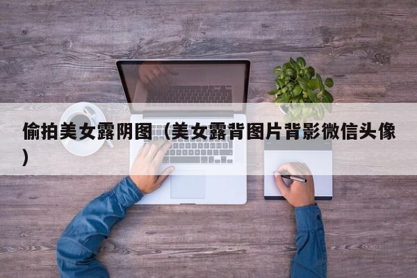 偷拍美女露阴图(美女露背图片背影微信头像)
