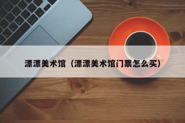 漂漂美术馆(漂漂美术馆门票怎么买)