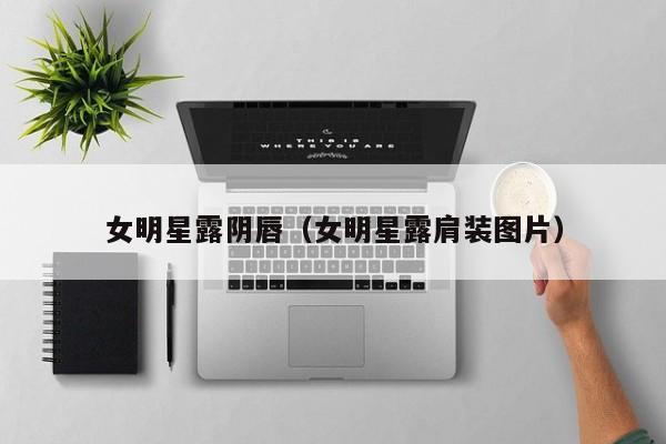 女明星露阴唇(女明星露肩装图片)