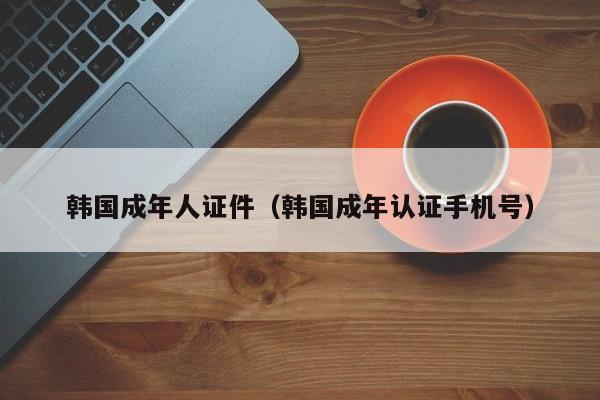 韩国成年人证件(韩国成年认证手机号)