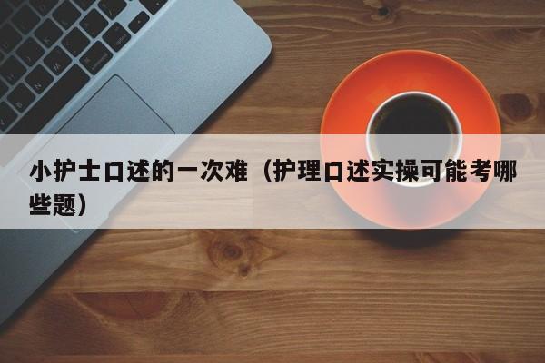 小护士口述的一次难(护理口述实操可能考哪些题)
