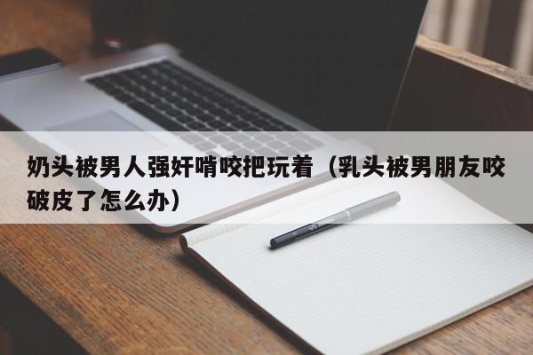 奶头被男人强奸啃咬把玩着(乳头被男朋友咬破皮了怎么办)