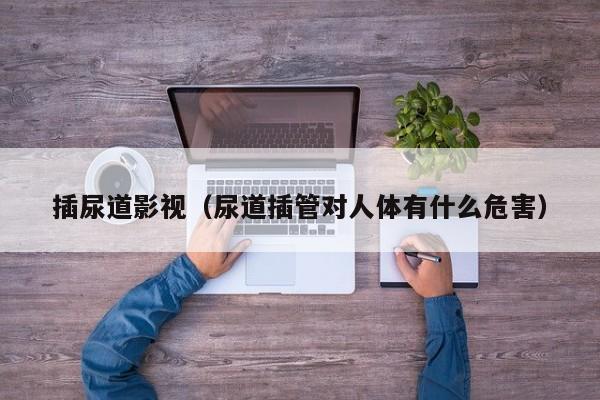 插尿道影视(尿道插管对人体有什么危害)
