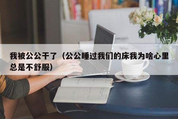 我被公公干了(公公睡过我们的床我为啥心里总是不舒服)