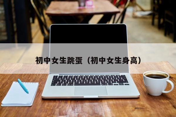 初中女生跳蛋(初中女生身高)