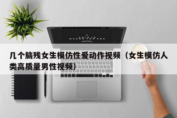 几个脑残女生模仿性爱动作视频(女生模仿人类高质量男性视频)