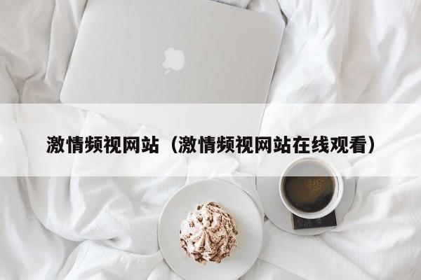 激情频视网站(激情频视网站在线观看)