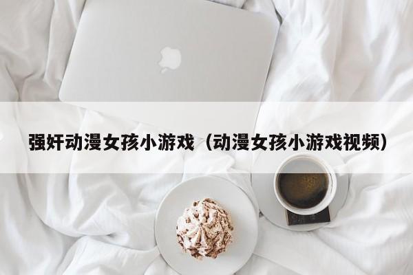 强奸动漫女孩小游戏(动漫女孩小游戏视频)