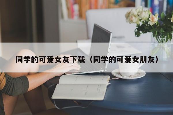同学的可爱女友下载(同学的可爱女朋友)