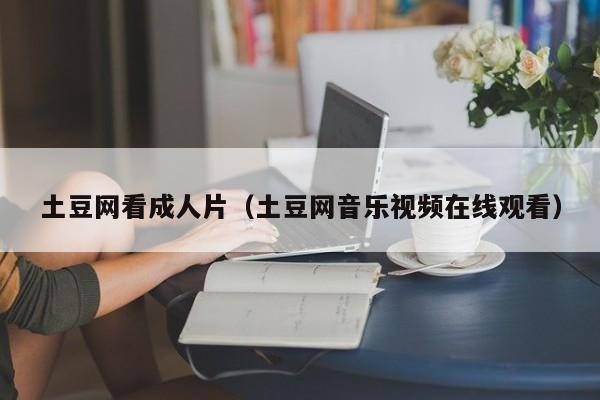 土豆网看成人片(土豆网音乐视频在线观看)