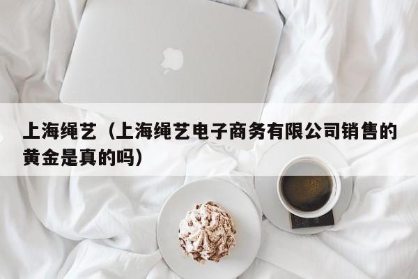 上海绳艺(上海绳艺电子商务有限公司销售的黄金是真的吗)