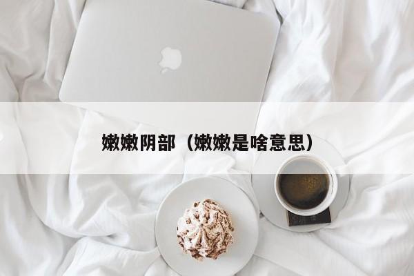 嫩嫩阴部(嫩嫩是啥意思)