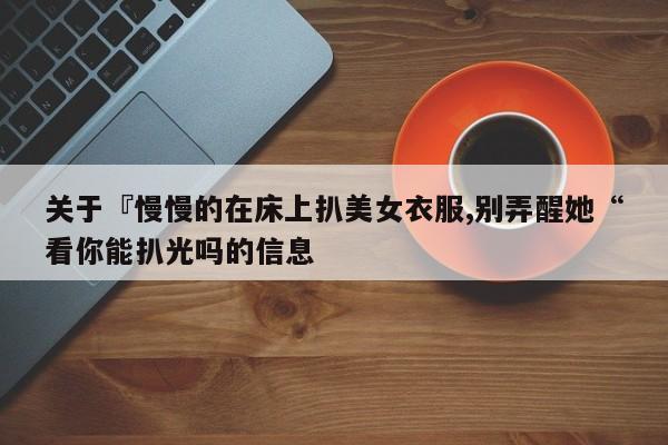 关于『慢慢的在床上扒美女衣服,别弄醒她“看你能扒光吗的信息
