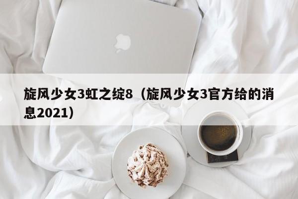 旋风少女3虹之绽8(旋风少女3官方给的消息2021)