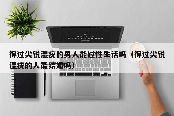 得过尖锐湿疣的男人能过性生活吗(得过尖锐湿疣的人能结婚吗)
