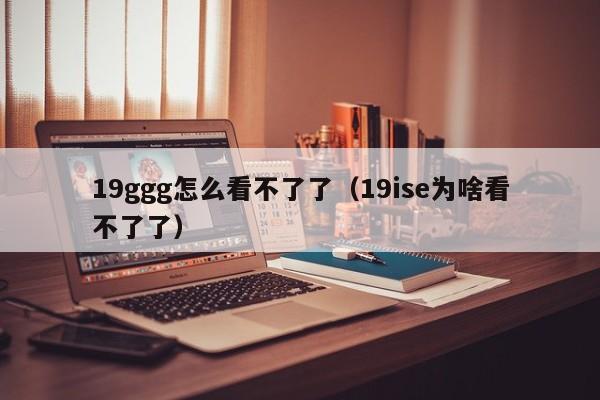 19ggg怎么看不了了(19ise为啥看不了了)
