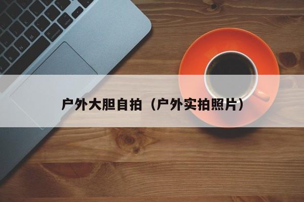 户外大胆自拍(户外实拍照片)