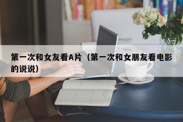 第一次和女友看A片(第一次和女朋友看电影的说说)