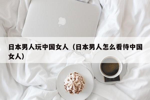 日本男人玩中国女人(日本男人怎么看待中国女人)
