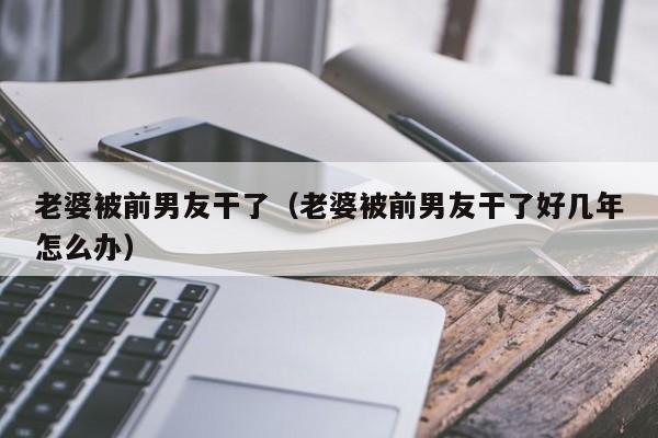 老婆被前男友干了(老婆被前男友干了好几年怎么办)