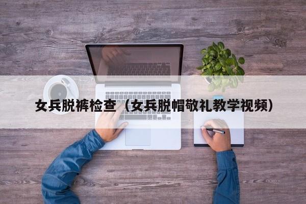 女兵脱裤检查(女兵脱帽敬礼教学视频)