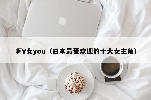 啊V女you(日本最受欢迎的十大女主角)