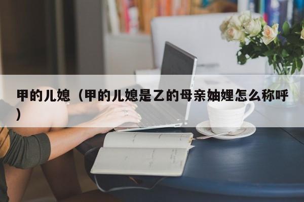 甲的儿媳(甲的儿媳是乙的母亲妯娌怎么称呼)