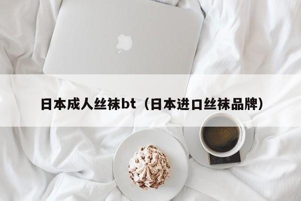 日本成人丝袜bt(日本进口丝袜品牌)
