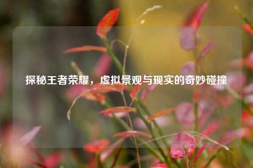 探秘王者荣耀，虚拟景观与现实的奇妙碰撞