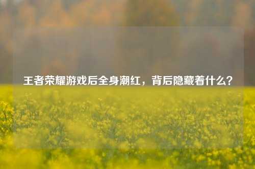 王者荣耀游戏后全身潮红，背后隐藏着什么？