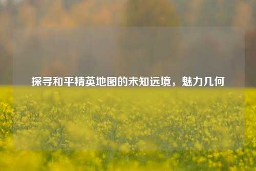 探寻和平精英地图的未知远境，魅力几何